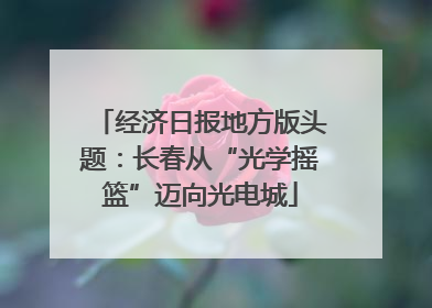 经济日报地方版头题：长春从“光学摇篮”迈向光电城